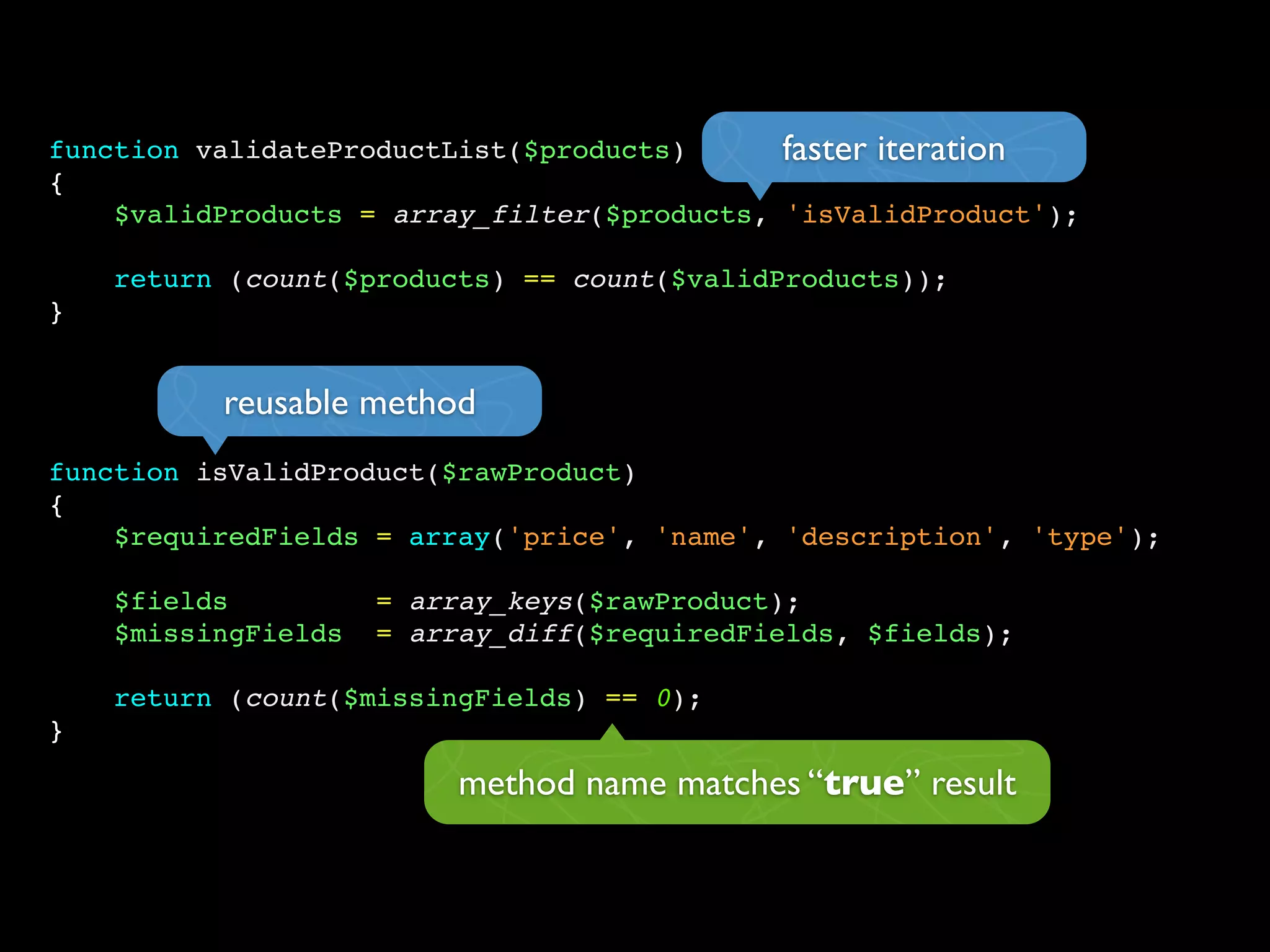 function validateProductList($products)
{
$validProducts = array_filter($products, 'isValidProduct');
return (count($products) == count($validProducts));
}
function isValidProduct($rawProduct)
{
$requiredFields = array('price', 'name', 'description', 'type');
$fields = array_keys($rawProduct);
$missingFields = array_diff($requiredFields, $fields);
return (count($missingFields) == 0);
}
faster iteration
reusable method
method name matches “true” result
 