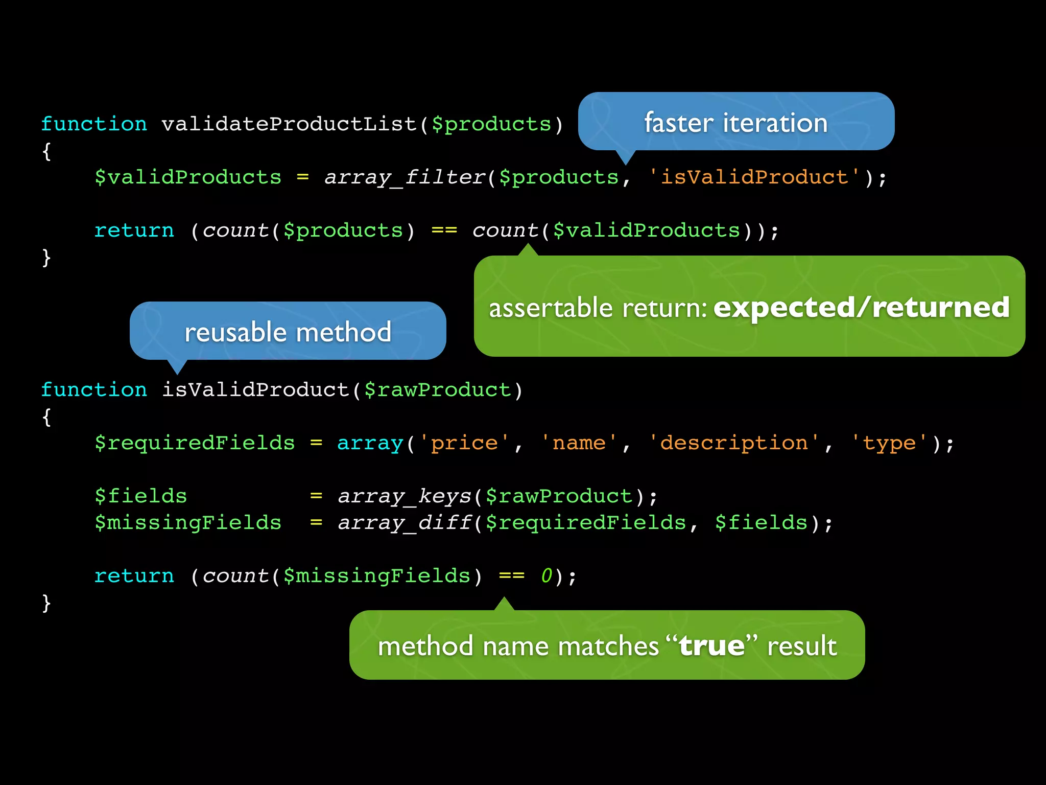 function validateProductList($products)
{
$validProducts = array_filter($products, 'isValidProduct');
return (count($products) == count($validProducts));
}
function isValidProduct($rawProduct)
{
$requiredFields = array('price', 'name', 'description', 'type');
$fields = array_keys($rawProduct);
$missingFields = array_diff($requiredFields, $fields);
return (count($missingFields) == 0);
}
faster iteration
reusable method
method name matches “true” result
assertable return: expected/returned
 