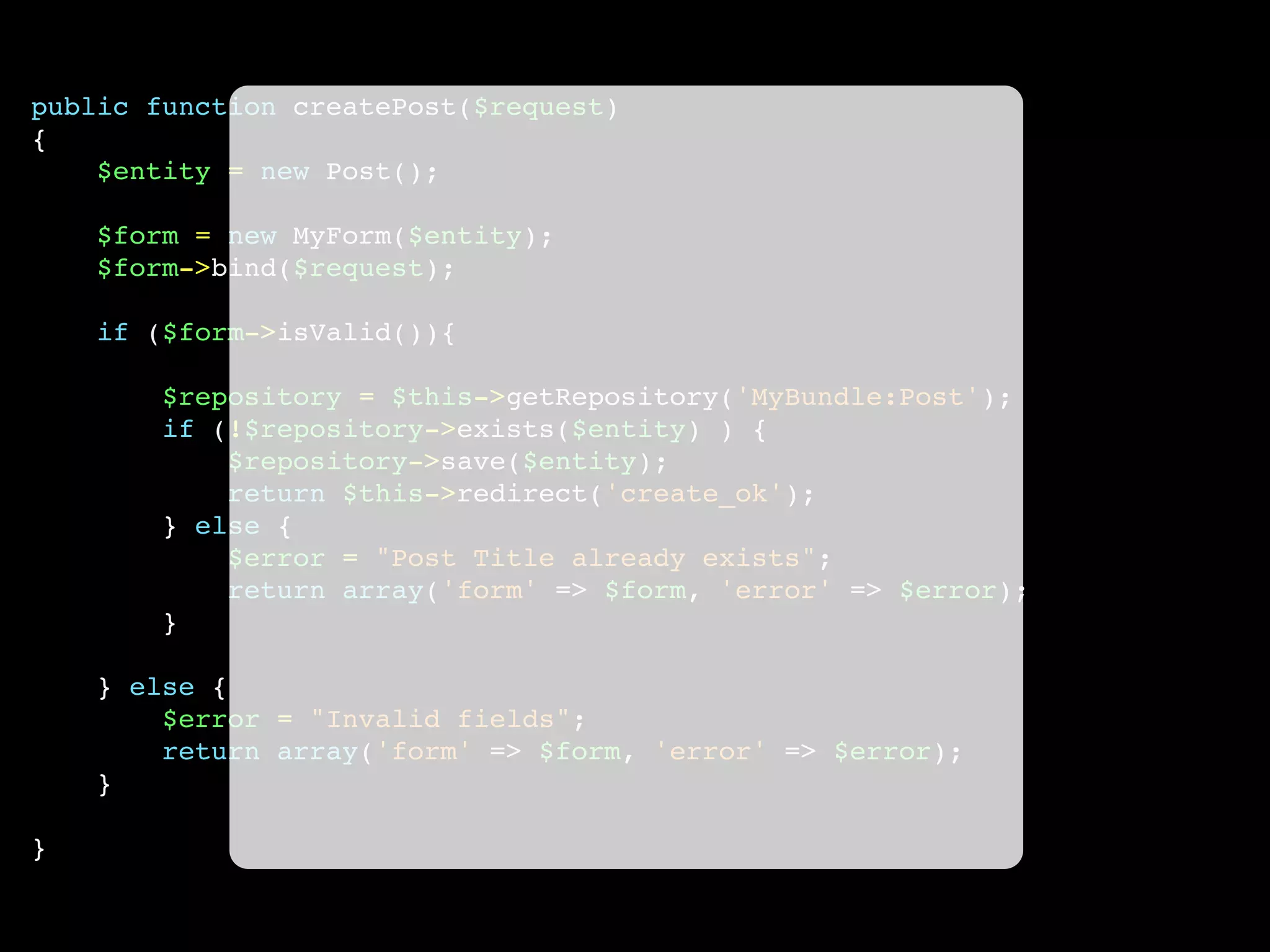 public function createPost($request)
{
$entity = new Post();
$form = new MyForm($entity);
$form->bind($request);
if ($form->isValid()){
$repository = $this->getRepository('MyBundle:Post');
if (!$repository->exists($entity) ) {
$repository->save($entity);
return $this->redirect('create_ok');
} else {
$error = "Post Title already exists";
return array('form' => $form, 'error' => $error);
}
} else {
$error = "Invalid fields";
return array('form' => $form, 'error' => $error);
}
}
 