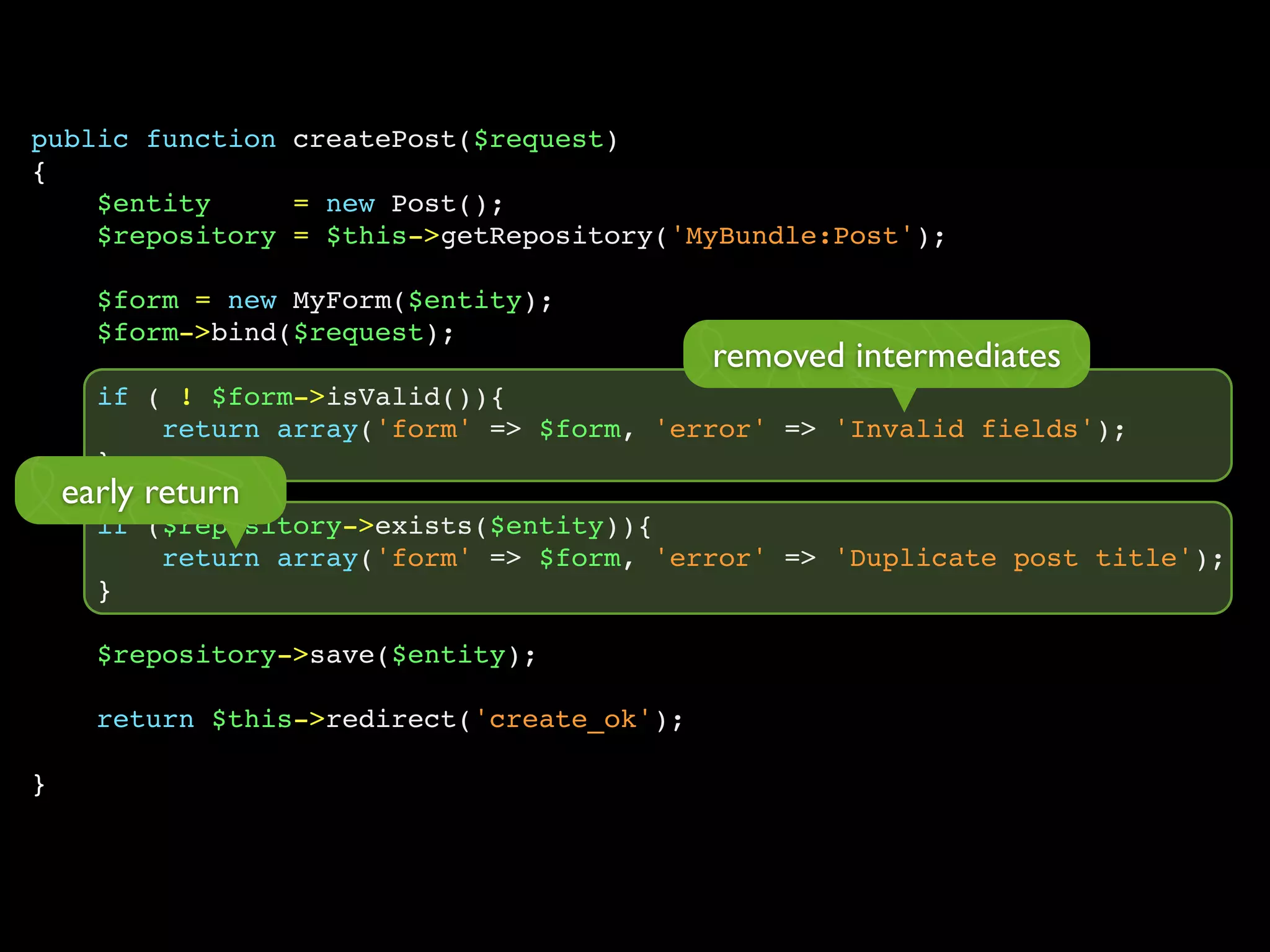 public function createPost($request)
{
$entity = new Post();
$repository = $this->getRepository('MyBundle:Post');
$form = new MyForm($entity);
$form->bind($request);
if ( ! $form->isValid()){
return array('form' => $form, 'error' => 'Invalid fields');
}
if ($repository->exists($entity)){
return array('form' => $form, 'error' => 'Duplicate post title');
}
$repository->save($entity);
return $this->redirect('create_ok');
}
removed intermediates
early return
 