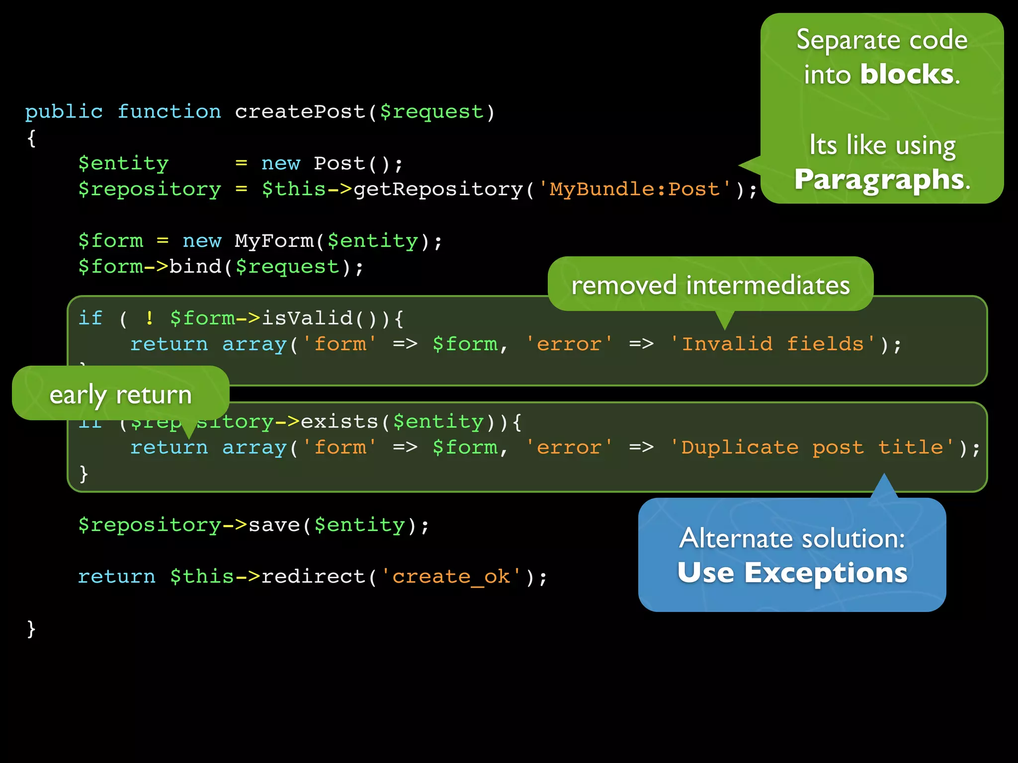 public function createPost($request)
{
$entity = new Post();
$repository = $this->getRepository('MyBundle:Post');
$form = new MyForm($entity);
$form->bind($request);
if ( ! $form->isValid()){
return array('form' => $form, 'error' => 'Invalid fields');
}
if ($repository->exists($entity)){
return array('form' => $form, 'error' => 'Duplicate post title');
}
$repository->save($entity);
return $this->redirect('create_ok');
}
Separate code
into blocks.
Its like using
Paragraphs.
removed intermediates
early return
Alternate solution:
Use Exceptions
 