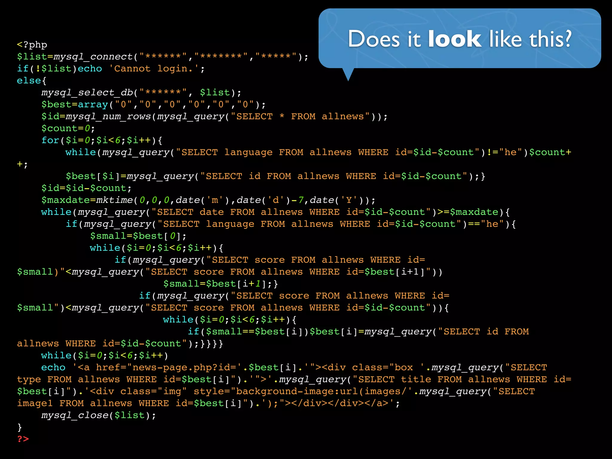 Does it look like this?<?php
$list=mysql_connect("******","*******","*****");
if(!$list)echo 'Cannot login.';
else{
mysql_select_db("******", $list);
$best=array("0","0","0","0","0","0");
$id=mysql_num_rows(mysql_query("SELECT * FROM allnews"));
$count=0;
for($i=0;$i<6;$i++){
while(mysql_query("SELECT language FROM allnews WHERE id=$id-$count")!="he")$count+
+;
$best[$i]=mysql_query("SELECT id FROM allnews WHERE id=$id-$count");}
$id=$id-$count;
$maxdate=mktime(0,0,0,date('m'),date('d')-7,date('Y'));
while(mysql_query("SELECT date FROM allnews WHERE id=$id-$count")>=$maxdate){
if(mysql_query("SELECT language FROM allnews WHERE id=$id-$count")=="he"){
$small=$best[0];
while($i=0;$i<6;$i++){
if(mysql_query("SELECT score FROM allnews WHERE id=
$small)"<mysql_query("SELECT score FROM allnews WHERE id=$best[i+1]"))
$small=$best[i+1];}
if(mysql_query("SELECT score FROM allnews WHERE id=
$small")<mysql_query("SELECT score FROM allnews WHERE id=$id-$count")){
while($i=0;$i<6;$i++){
if($small==$best[i])$best[i]=mysql_query("SELECT id FROM
allnews WHERE id=$id-$count");}}}}
while($i=0;$i<6;$i++)
echo '<a href="news-page.php?id='.$best[i].'"><div class="box '.mysql_query("SELECT
type FROM allnews WHERE id=$best[i]").'">'.mysql_query("SELECT title FROM allnews WHERE id=
$best[i]").'<div class="img" style="background-image:url(images/'.mysql_query("SELECT
image1 FROM allnews WHERE id=$best[i]").');"></div></div></a>';
mysql_close($list);
}
?>
 