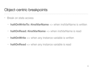 Object-centric breakpoints
• Break on state access
• haltOnWriteTo: #instVarName => when instVarName is written
• haltOnRead: #instVarName => when instVarName is read
• haltOnWrite => when any instance variable is written
• haltOnRead => when any instance variable is read 
 
 
 
11
 