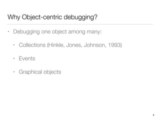 Why Object-centric debugging?
• Debugging one object among many:
• Collections (Hinkle, Jones, Johnson, 1993)
• Events
• Graphical objects 
 
 
8
 