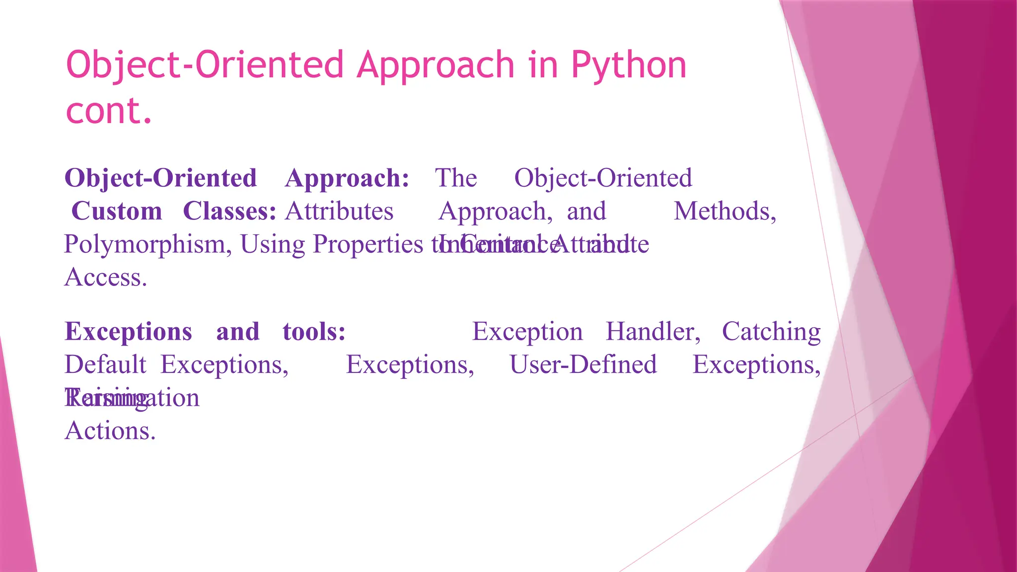 Object-Oriented Approach in Python
cont.
Object-Oriented Approach:
Custom Classes: Attributes
The Object-Oriented
Approach, and Methods,
Inheritance and
Polymorphism, Using Properties to Control Attribute
Access.
Exception Handler, Catching
Exceptions and tools:
Default Exceptions,
Raising
Exceptions, User-Defined Exceptions,
Termination
Actions.
 
