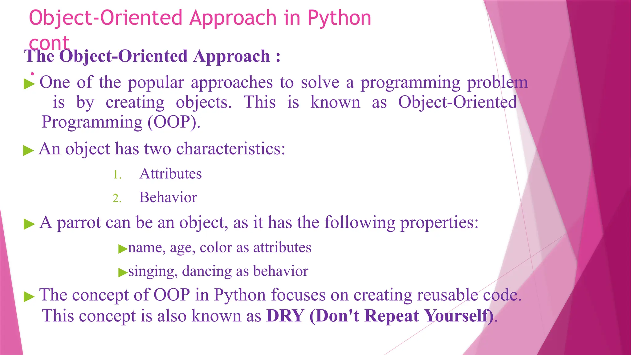 Object-Oriented Approach in Python
cont
.
The Object-Oriented Approach :
▶ One of the popular approaches to solve a programming problem
is by creating objects. This is known as Object-Oriented
Programming (OOP).
▶ An object has two characteristics:
1. Attributes
2. Behavior
▶ A parrot can be an object, as it has the following properties:
▶name, age, color as attributes
▶singing, dancing as behavior
▶ The concept of OOP in Python focuses on creating reusable code.
This concept is also known as DRY (Don't Repeat Yourself).
 