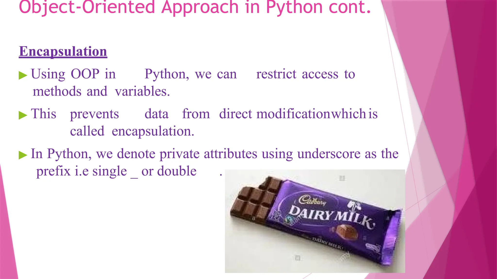 Object-Oriented Approach in Python cont.
Encapsulation
▶ Using OOP in Python, we can restrict access to
methods and variables.
▶ This prevents data from direct modificationwhichis
called encapsulation.
▶ In Python, we denote private attributes using underscore as the
prefix i.e single _ or double .
 