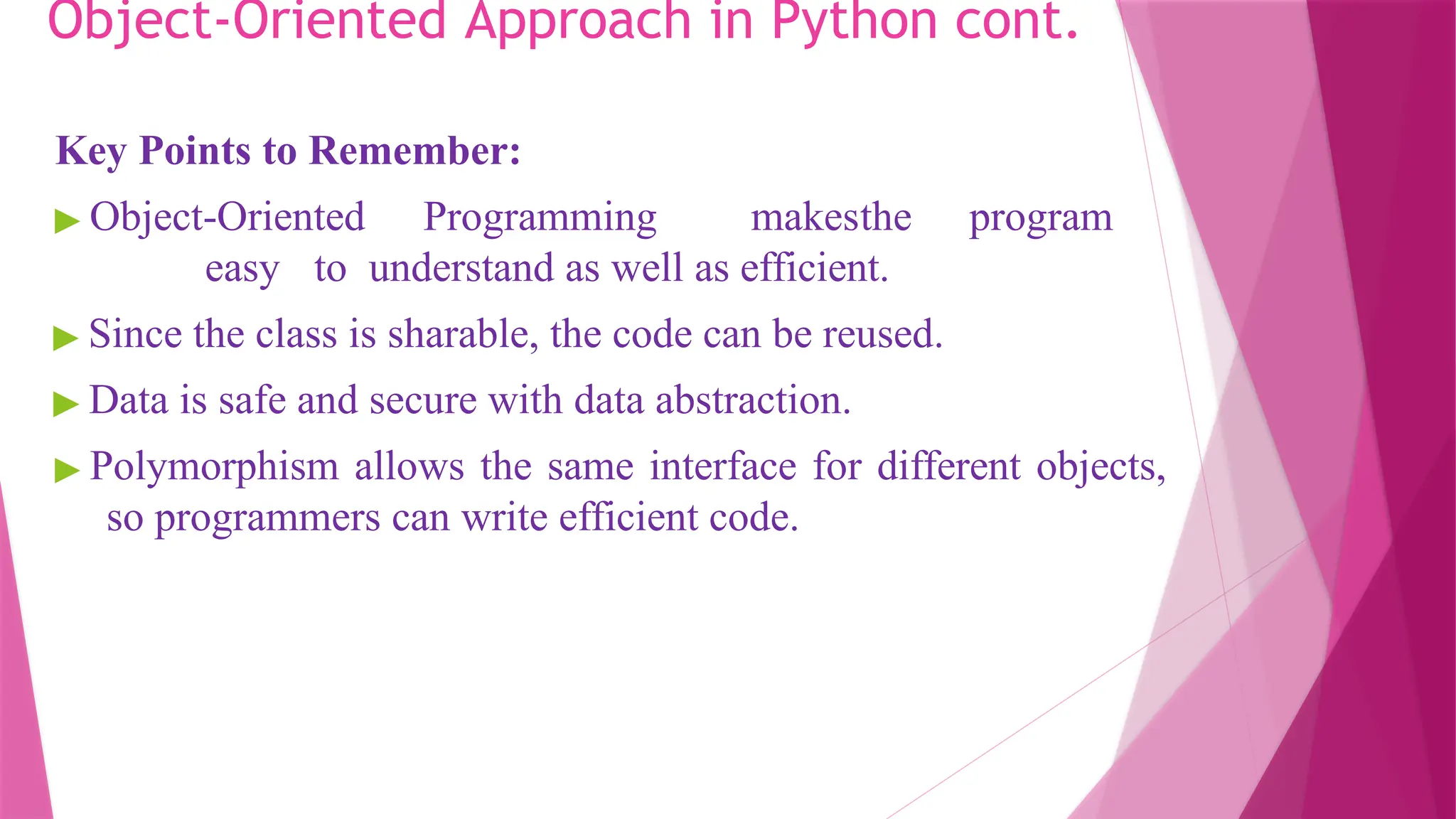 Object-Oriented Approach in Python cont.
Key Points to Remember:
▶ Object-Oriented Programming makesthe program
easy to understand as well as efficient.
▶ Since the class is sharable, the code can be reused.
▶ Data is safe and secure with data abstraction.
▶ Polymorphism allows the same interface for different objects,
so programmers can write efficient code.
 