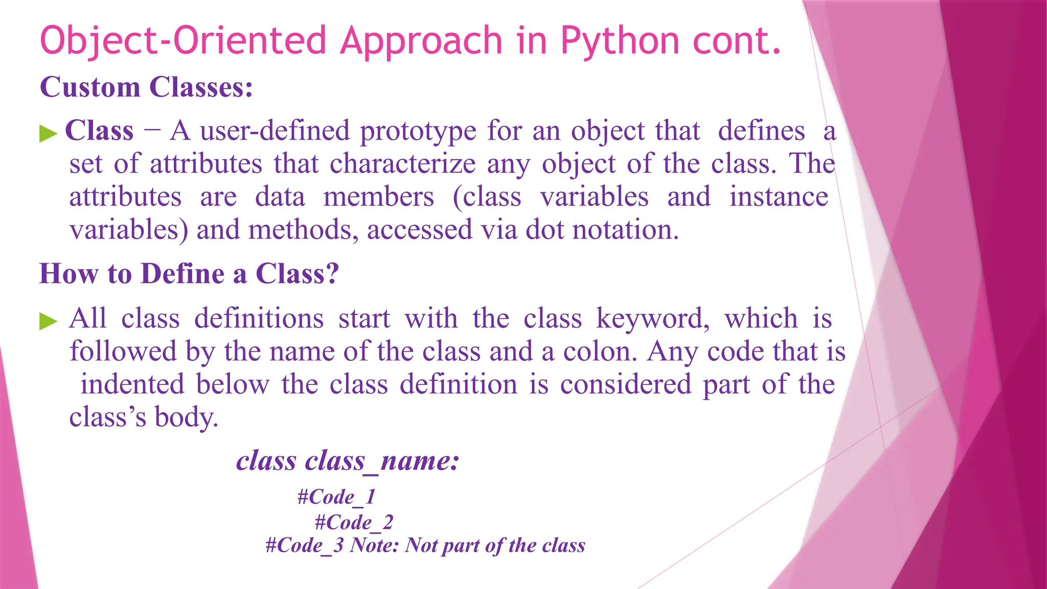 Object-Oriented Approach in Python cont.
Custom Classes:
▶ Class − A user-defined prototype for an object that defines a
set of attributes that characterize any object of the class. The
attributes are data members (class variables and instance
variables) and methods, accessed via dot notation.
How to Define a Class?
▶ All class definitions start with the class keyword, which is
followed by the name of the class and a colon. Any code that is
indented below the class definition is considered part of the
class’s body.
class class_name:
#Code_1
#Code_2
#Code_3 Note: Not part of the class
 