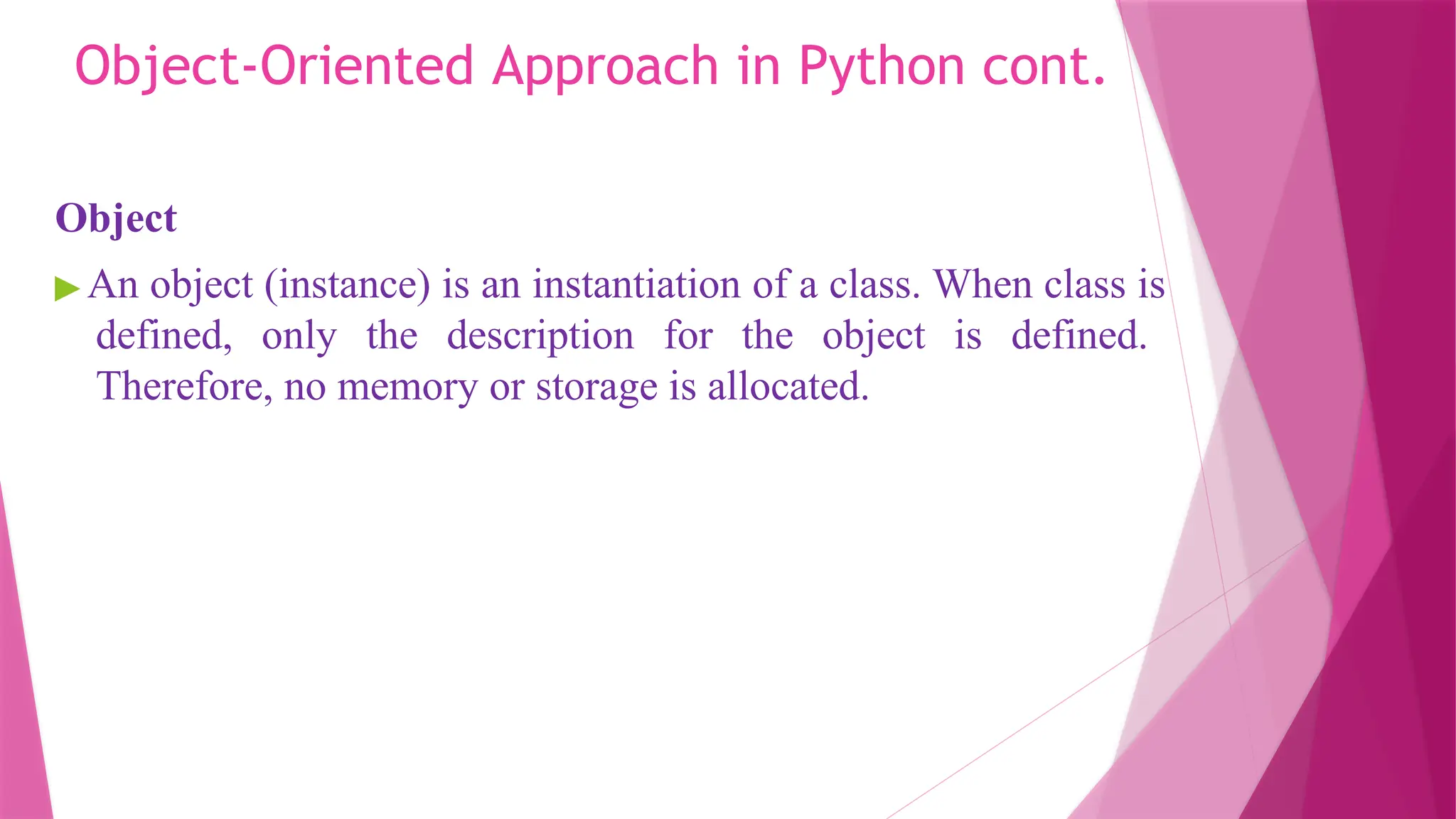 Object-Oriented Approach in Python cont.
Object
▶ An object (instance) is an instantiation of a class. When class is
defined, only the description for the object is defined.
Therefore, no memory or storage is allocated.
 
