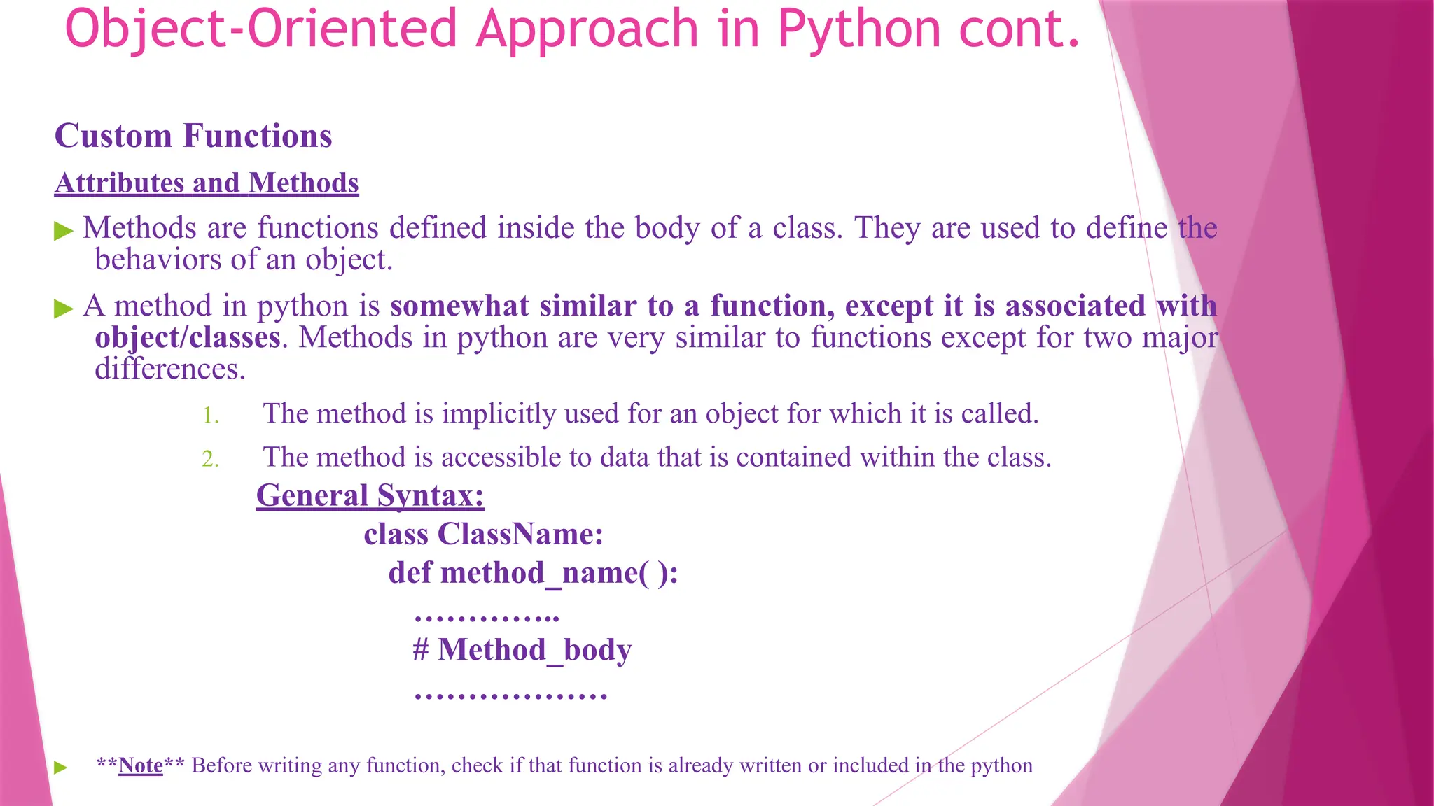 Object-Oriented Approach in Python cont.
Custom Functions
Attributes and Methods
▶ Methods are functions defined inside the body of a class. They are used to define the
behaviors of an object.
▶ A method in python is somewhat similar to a function, except it is associated with
object/classes. Methods in python are very similar to functions except for two major
differences.
1. The method is implicitly used for an object for which it is called.
2. The method is accessible to data that is contained within the class.
General Syntax:
class ClassName:
def method_name( ):
…………..
# Method_body
………………
▶ **Note** Before writing any function, check if that function is already written or included in the python
 