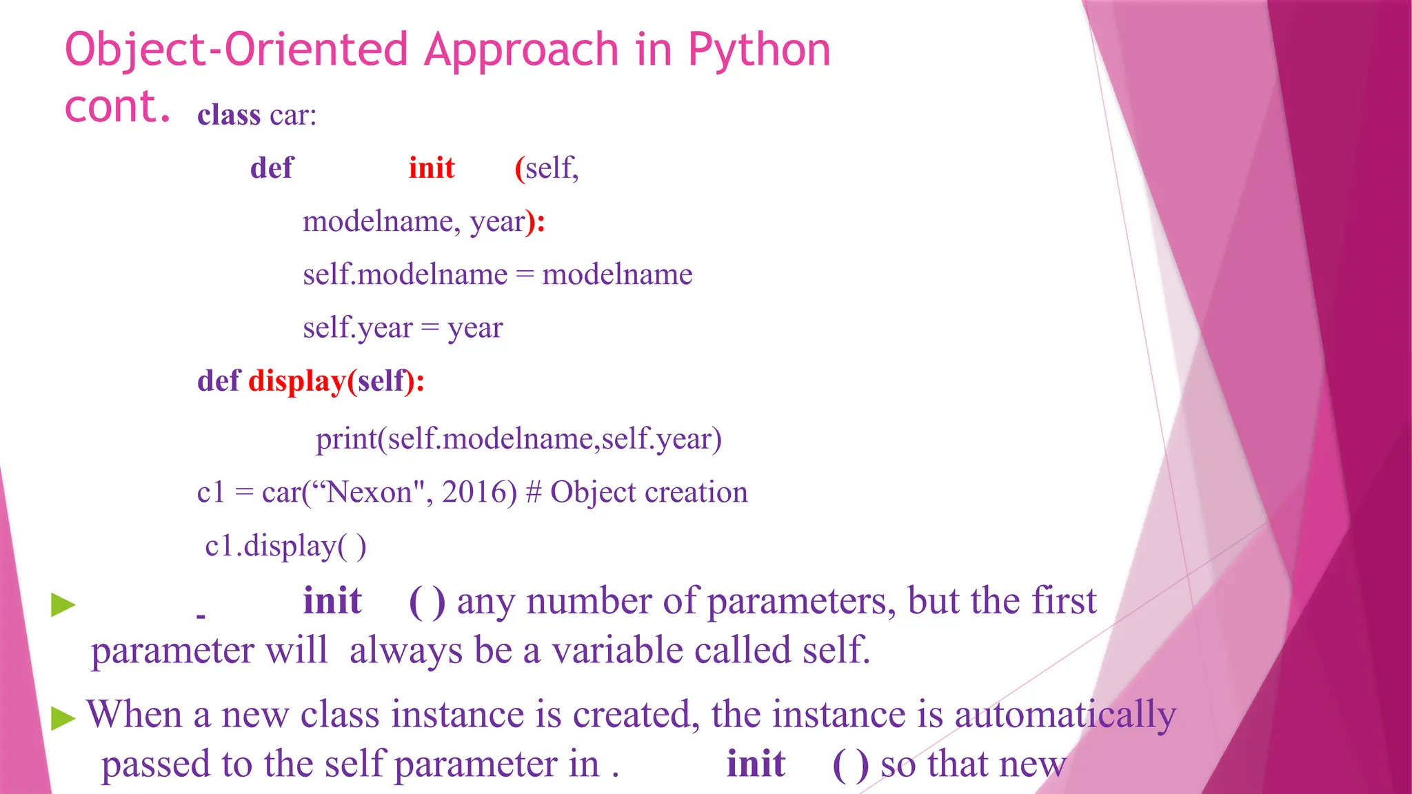 Object-Oriented Approach in Python
cont. class car:
def init (self,
modelname, year):
self.modelname = modelname
self.year = year
def display(self):
print(self.modelname,self.year)
c1 = car(“Nexon", 2016) # Object creation
c1.display( )
▶ init ( ) any number of parameters, but the first
parameter will always be a variable called self.
▶ When a new class instance is created, the instance is automatically
passed to the self parameter in . init ( ) so that new
 