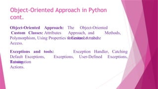 Object-Oriented Approach in Python
cont.
Object-Oriented Approach:
Custom Classes: Attributes
The Object-Oriented
Approach, and Methods,
Inheritance and
Polymorphism, Using Properties to Control Attribute
Access.
Exception Handler, Catching
Exceptions and tools:
Default Exceptions,
Raising
Exceptions, User-Defined Exceptions,
Termination
Actions.
 