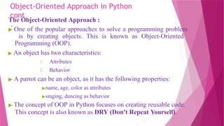 Object-Oriented Approach in Python
cont
.
The Object-Oriented Approach :
▶ One of the popular approaches to solve a programming problem
is by creating objects. This is known as Object-Oriented
Programming (OOP).
▶ An object has two characteristics:
1. Attributes
2. Behavior
▶ A parrot can be an object, as it has the following properties:
▶name, age, color as attributes
▶singing, dancing as behavior
▶ The concept of OOP in Python focuses on creating reusable code.
This concept is also known as DRY (Don't Repeat Yourself).
 