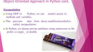 Object-Oriented Approach in Python cont.
Encapsulation
▶ Using OOP in Python, we can restrict access to
methods and variables.
▶ This prevents data from direct modificationwhichis
called encapsulation.
▶ In Python, we denote private attributes using underscore as the
prefix i.e single _ or double .
 