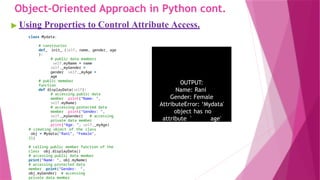 Object-Oriented Approach in Python cont.
▶ Using Properties to Control Attribute Access.
class Mydata:
# constructor
def init (self, name, gender, age
):
# public data mambers
self.myName = name
self._myGender =
gender self. myAge =
age
# public memeber
function
def displayData(self):
# accessing public data
member print(“Name: ",
self.myName)
# accessing protected data
member print(“Gender: ",
self._myGender) # accessing
private data member
print(“Age: ", self. myAge)
# creating object of the class
obj = Mydata("Rani", “Female",
21)
# calling public member function of the
class obj.displayData()
# accessing public data member
print("Name: ", obj.myName)
# accessing protected data
member print(“Gender: ",
obj.myGender) # accessing
private data member
OUTPUT:
Name: Rani
Gender: Female
AttributeError: ‘Mydata'
object has no
attribute ' age'
 