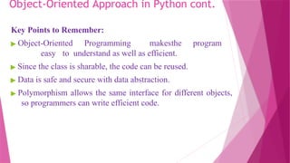 Object-Oriented Approach in Python cont.
Key Points to Remember:
▶ Object-Oriented Programming makesthe program
easy to understand as well as efficient.
▶ Since the class is sharable, the code can be reused.
▶ Data is safe and secure with data abstraction.
▶ Polymorphism allows the same interface for different objects,
so programmers can write efficient code.
 