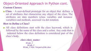 Object-Oriented Approach in Python cont.
Custom Classes:
▶ Class − A user-defined prototype for an object that defines a
set of attributes that characterize any object of the class. The
attributes are data members (class variables and instance
variables) and methods, accessed via dot notation.
How to Define a Class?
▶ All class definitions start with the class keyword, which is
followed by the name of the class and a colon. Any code that is
indented below the class definition is considered part of the
class’s body.
class class_name:
#Code_1
#Code_2
#Code_3 Note: Not part of the class
 