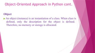 Object-Oriented Approach in Python cont.
Object
▶ An object (instance) is an instantiation of a class. When class is
defined, only the description for the object is defined.
Therefore, no memory or storage is allocated.
 