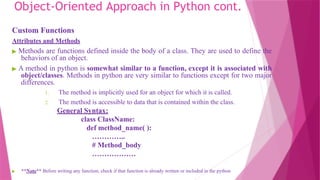 Object-Oriented Approach in Python cont.
Custom Functions
Attributes and Methods
▶ Methods are functions defined inside the body of a class. They are used to define the
behaviors of an object.
▶ A method in python is somewhat similar to a function, except it is associated with
object/classes. Methods in python are very similar to functions except for two major
differences.
1. The method is implicitly used for an object for which it is called.
2. The method is accessible to data that is contained within the class.
General Syntax:
class ClassName:
def method_name( ):
…………..
# Method_body
………………
▶ **Note** Before writing any function, check if that function is already written or included in the python
 