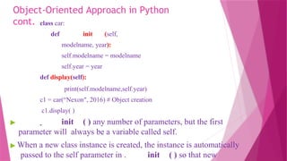 Object-Oriented Approach in Python
cont. class car:
def init (self,
modelname, year):
self.modelname = modelname
self.year = year
def display(self):
print(self.modelname,self.year)
c1 = car(“Nexon", 2016) # Object creation
c1.display( )
▶ init ( ) any number of parameters, but the first
parameter will always be a variable called self.
▶ When a new class instance is created, the instance is automatically
passed to the self parameter in . init ( ) so that new
 