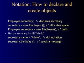 Notation: How to declare and
create objects
Employee secretary; // declares secretary
secretary = new Employee (); // allocates space
Employee secretary = new Employee(); // both
• But the secretary is still "blank"
secretary.name = "Adele"; // dot notation
secretary.birthday (); // sends a message
 