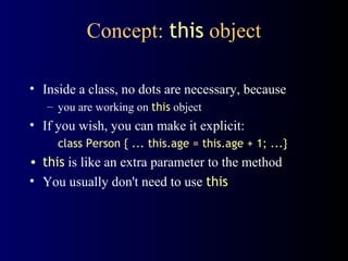 Concept: this object
• Inside a class, no dots are necessary, because
– you are working on this object
• If you wish, you can make it explicit:
class Person { ... this.age = this.age + 1; ...}
• this is like an extra parameter to the method
• You usually don't need to use this
 