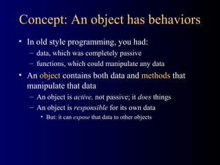 Concept: An object has behaviors
• In old style programming, you had:
– data, which was completely passive
– functions, which could manipulate any data
• An object contains both data and methods that
manipulate that data
– An object is active, not passive; it does things
– An object is responsible for its own data
• But: it can expose that data to other objects
 