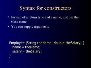 Syntax for constructors
• Instead of a return type and a name, just use the
class name
• You can supply arguments
Employee (String theName, double theSalary) {
name = theName;
salary = theSalary;
}
 