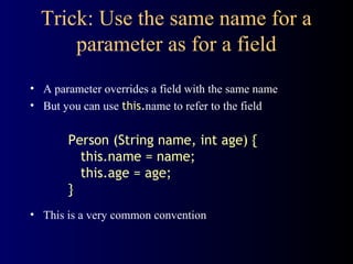 Trick: Use the same name for a
parameter as for a field
• A parameter overrides a field with the same name
• But you can use this.name to refer to the field
Person (String name, int age) {
this.name = name;
this.age = age;
}
• This is a very common convention
 