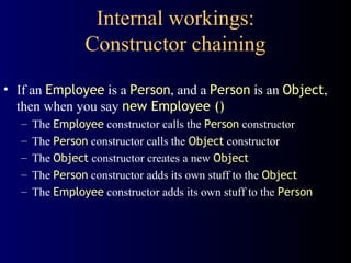 Internal workings:
Constructor chaining
• If an Employee is a Person, and a Person is an Object,
then when you say new Employee ()
– The Employee constructor calls the Person constructor
– The Person constructor calls the Object constructor
– The Object constructor creates a new Object
– The Person constructor adds its own stuff to the Object
– The Employee constructor adds its own stuff to the Person
 