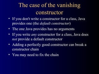 The case of the vanishing
constructor
• If you don't write a constructor for a class, Java
provides one (the default constructor)
• The one Java provides has no arguments
• If you write any constructor for a class, Java does
not provide a default constructor
• Adding a perfectly good constructor can break a
constructor chain
• You may need to fix the chain
 