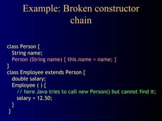 Example: Broken constructor
chain
class Person {
String name;
Person (String name) { this.name = name; }
}
class Employee extends Person {
double salary;
Employee ( ) {
// here Java tries to call new Person() but cannot find it;
salary = 12.50;
}
}
 