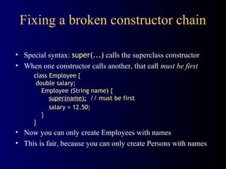 Fixing a broken constructor chain
• Special syntax: super(...) calls the superclass constructor
• When one constructor calls another, that call must be first
class Employee {
double salary;
Employee (String name) {
super(name); // must be first
salary = 12.50;
}
}
• Now you can only create Employees with names
• This is fair, because you can only create Persons with names
 