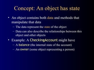 Concept: An object has state
• An object contains both data and methods that
manipulate that data
– The data represent the state of the object
– Data can also describe the relationships between this
object and other objects
• Example: A CheckingAccount might have
– A balance (the internal state of the account)
– An owner (some object representing a person)
 