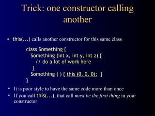 Trick: one constructor calling
another
• this(...) calls another constructor for this same class
• It is poor style to have the same code more than once
• If you call this(...), that call must be the first thing in your
constructor
class Something {
Something (int x, int y, int z) {
// do a lot of work here
}
Something ( ) { this (0, 0, 0); }
}
 