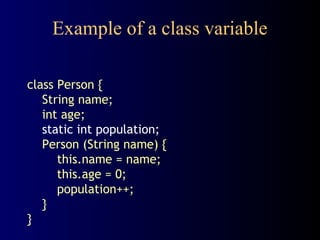 Example of a class variable
class Person {
String name;
int age;
static int population;
Person (String name) {
this.name = name;
this.age = 0;
population++;
}
}
 