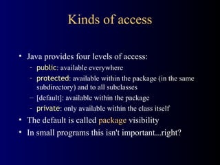 Kinds of access
• Java provides four levels of access:
– public: available everywhere
– protected: available within the package (in the same
subdirectory) and to all subclasses
– [default]: available within the package
– private: only available within the class itself
• The default is called package visibility
• In small programs this isn't important...right?
 