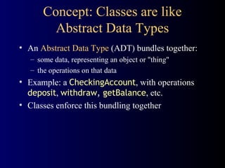 Concept: Classes are like
Abstract Data Types
• An Abstract Data Type (ADT) bundles together:
– some data, representing an object or "thing"
– the operations on that data
• Example: a CheckingAccount, with operations
deposit, withdraw, getBalance, etc.
• Classes enforce this bundling together
 