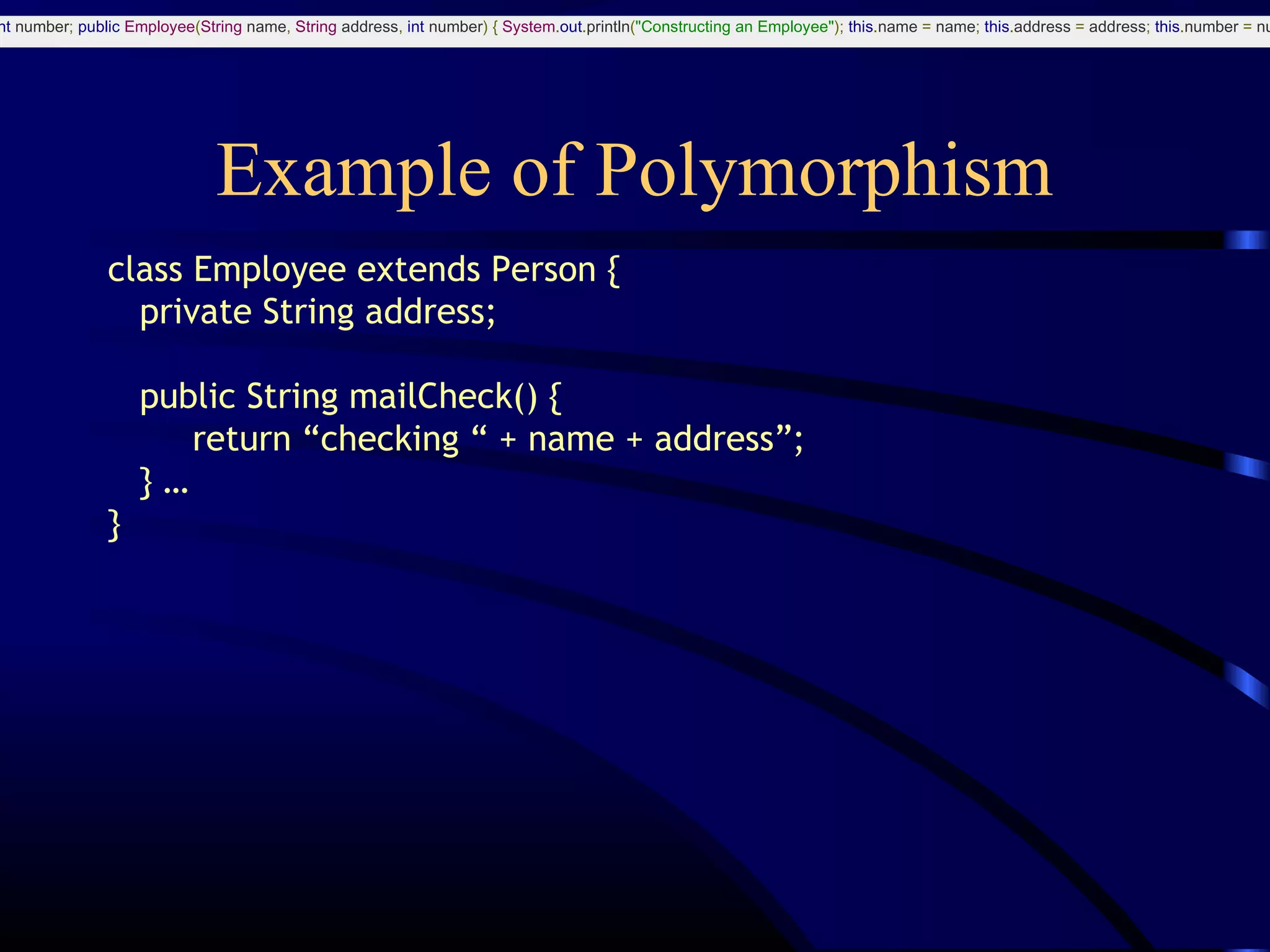Example of Polymorphism
class Employee extends Person {
private String address;
public String mailCheck() {
return “checking “ + name + address”;
} …
}
nt number; public Employee(String name, String address, int number) { System.out.println("Constructing an Employee"); this.name = name; this.address = address; this.number = nu
 