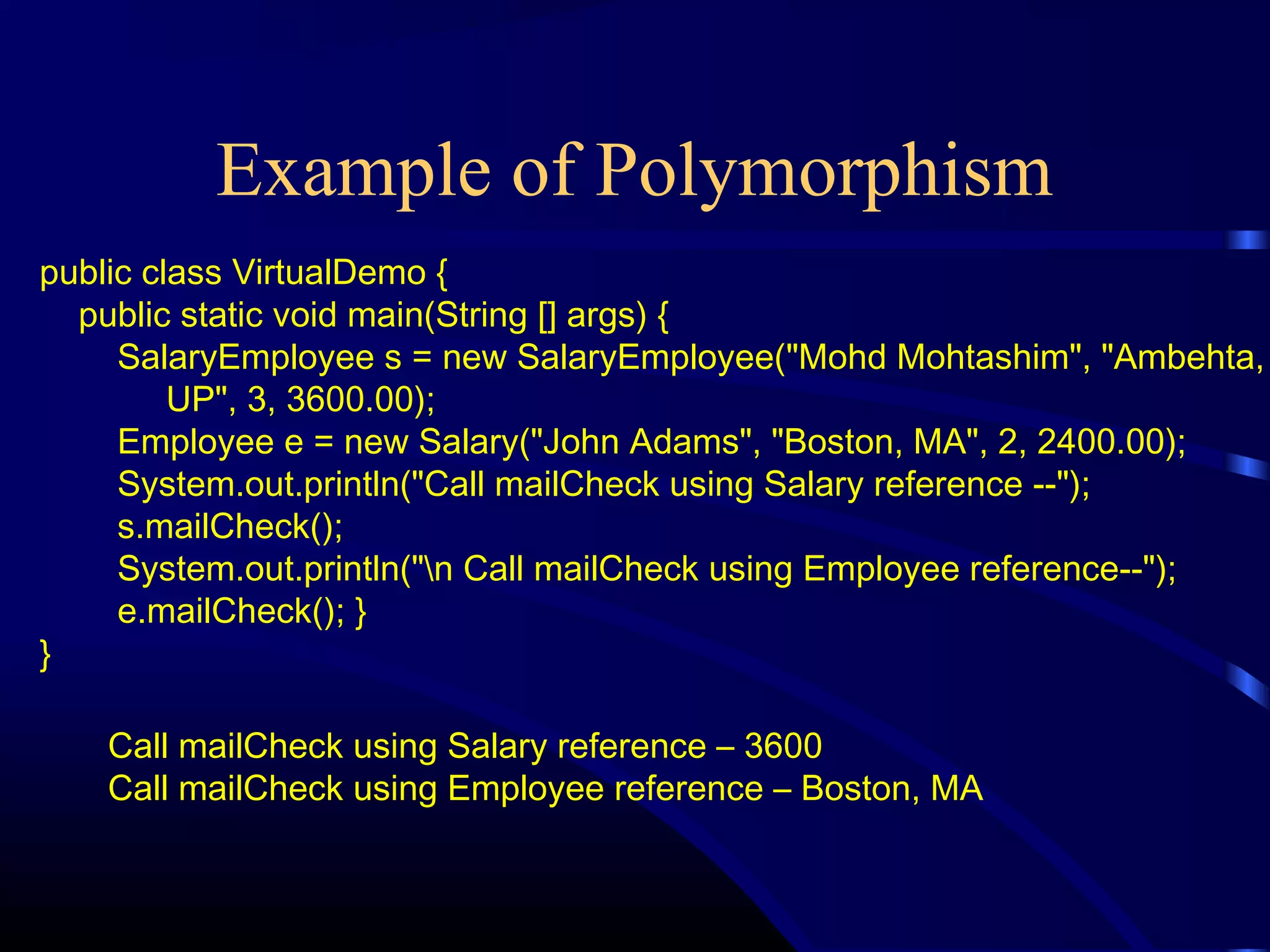 Example of Polymorphism
public class VirtualDemo {
public static void main(String [] args) {
SalaryEmployee s = new SalaryEmployee("Mohd Mohtashim", "Ambehta,
UP", 3, 3600.00);
Employee e = new Salary("John Adams", "Boston, MA", 2, 2400.00);
System.out.println("Call mailCheck using Salary reference --");
s.mailCheck();
System.out.println("n Call mailCheck using Employee reference--");
e.mailCheck(); }
}
Call mailCheck using Salary reference – 3600
Call mailCheck using Employee reference – Boston, MA
 