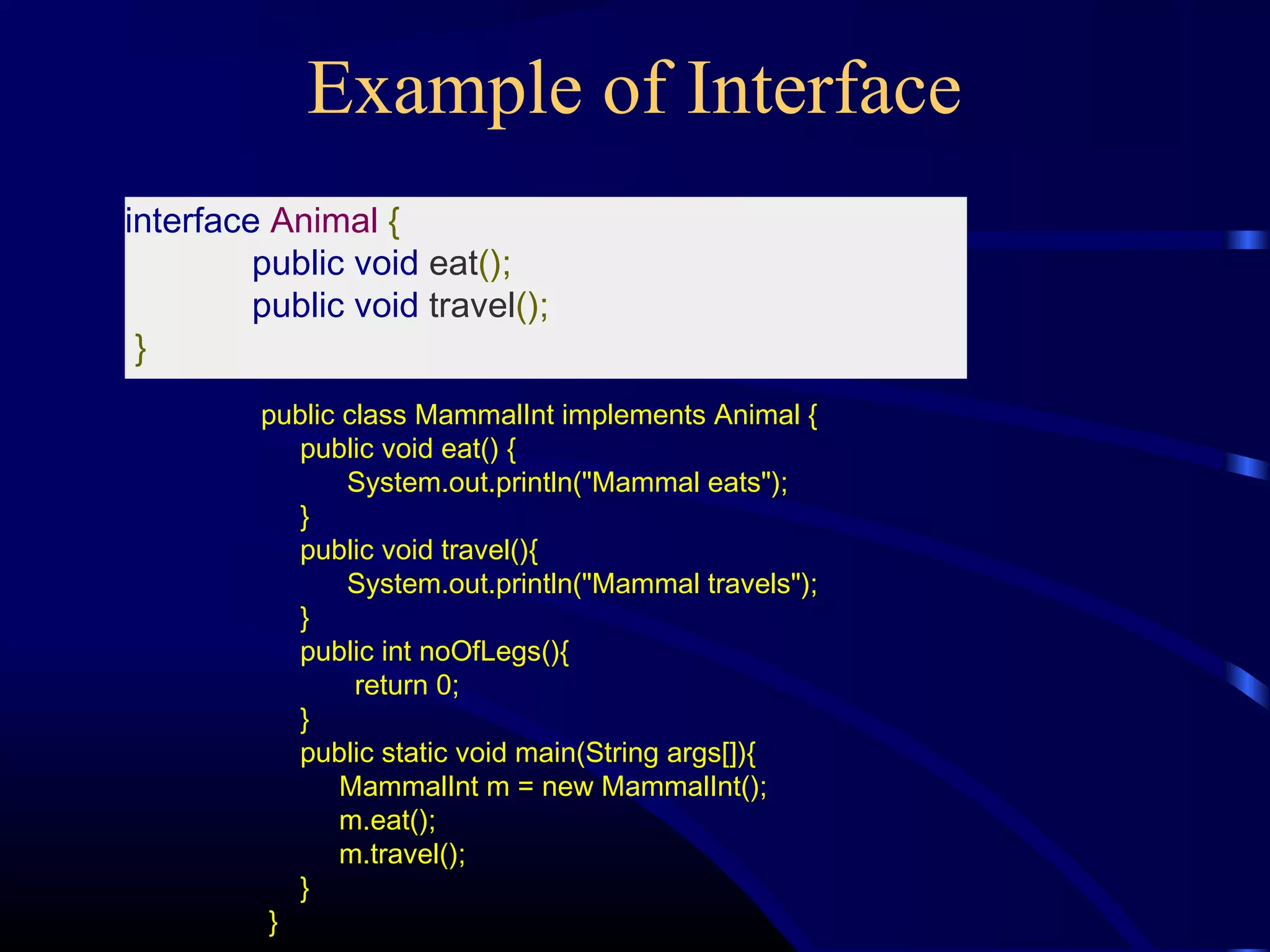Example of Interface
interface Animal {
public void eat();
public void travel();
}
public class MammalInt implements Animal {
public void eat() {
System.out.println("Mammal eats");
}
public void travel(){
System.out.println("Mammal travels");
}
public int noOfLegs(){
return 0;
}
public static void main(String args[]){
MammalInt m = new MammalInt();
m.eat();
m.travel();
}
}
 