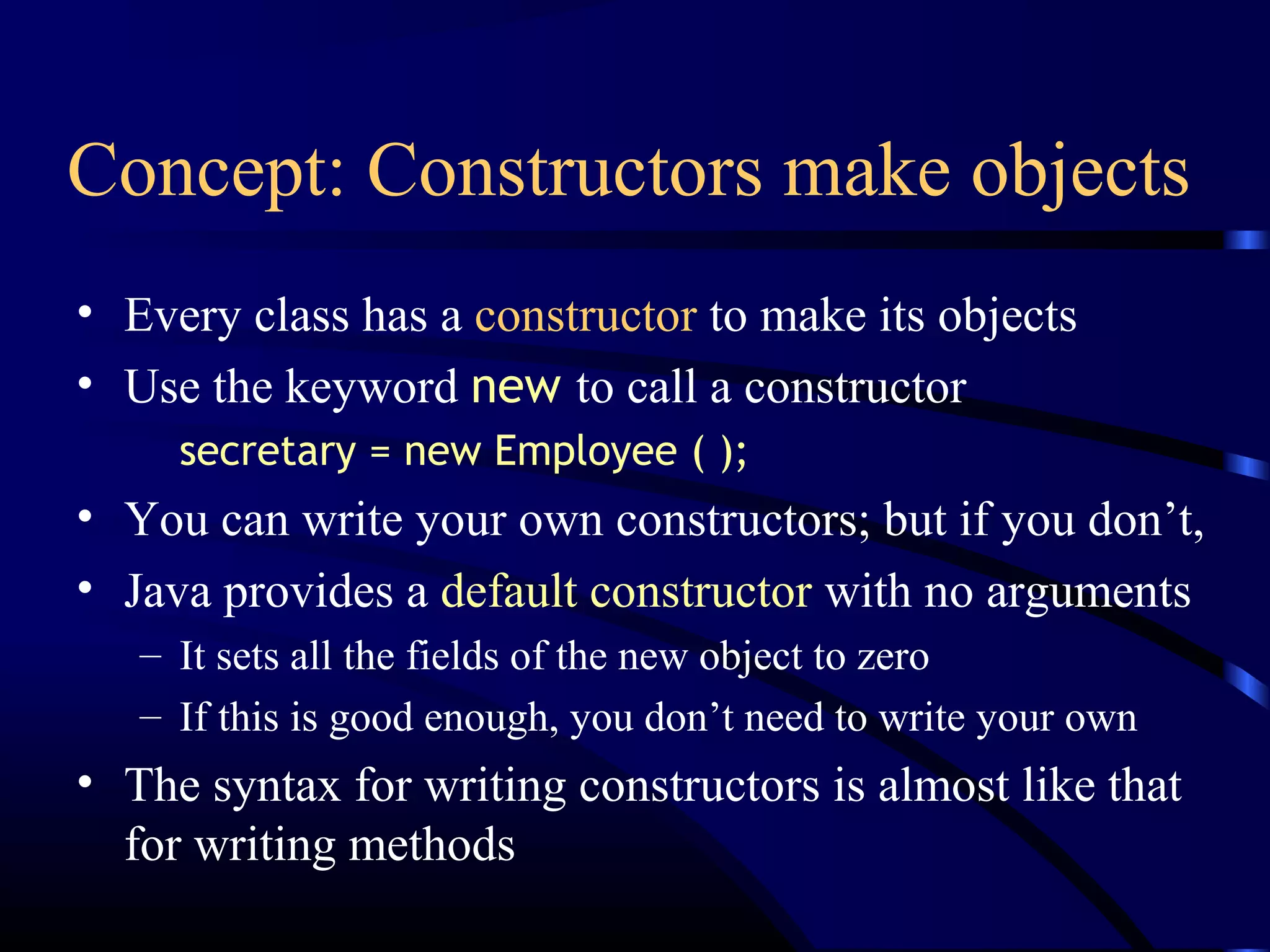 Concept: Constructors make objects
• Every class has a constructor to make its objects
• Use the keyword new to call a constructor
secretary = new Employee ( );
• You can write your own constructors; but if you don’t,
• Java provides a default constructor with no arguments
– It sets all the fields of the new object to zero
– If this is good enough, you don’t need to write your own
• The syntax for writing constructors is almost like that
for writing methods
 