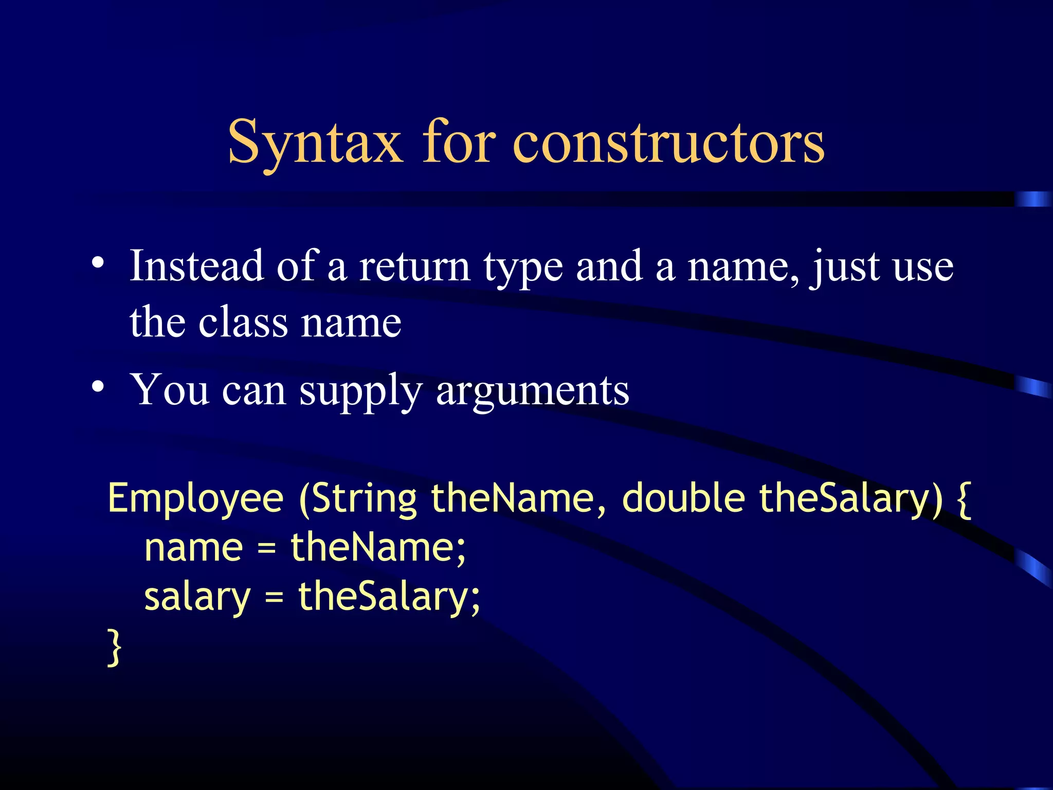 Syntax for constructors
• Instead of a return type and a name, just use
the class name
• You can supply arguments
Employee (String theName, double theSalary) {
name = theName;
salary = theSalary;
}
 