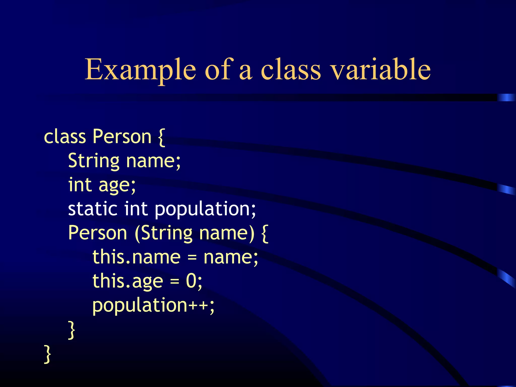 Example of a class variable
class Person {
String name;
int age;
static int population;
Person (String name) {
this.name = name;
this.age = 0;
population++;
}
}
 