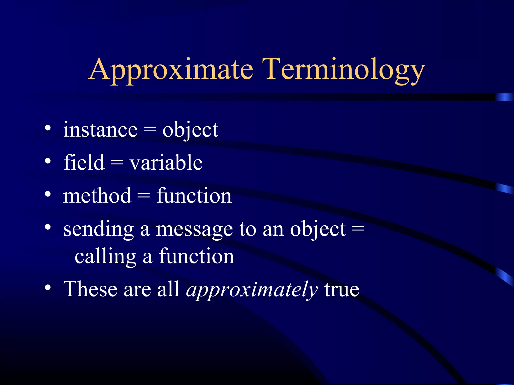 Approximate Terminology
• instance = object
• field = variable
• method = function
• sending a message to an object =
calling a function
• These are all approximately true
 