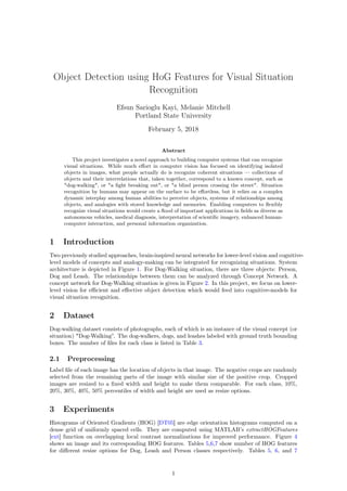 Object Detection using HoG Features for Visual Situation
Recognition
Efsun Sarioglu Kayi, Melanie Mitchell
Portland State University
February 5, 2018
Abstract
This project investigates a novel approach to building computer systems that can recognize
visual situations. While much eﬀort in computer vision has focused on identifying isolated
objects in images, what people actually do is recognize coherent situations — collections of
objects and their interrelations that, taken together, correspond to a known concept, such as
"dog-walking", or "a ﬁght breaking out", or "a blind person crossing the street". Situation
recognition by humans may appear on the surface to be eﬀortless, but it relies on a complex
dynamic interplay among human abilities to perceive objects, systems of relationships among
objects, and analogies with stored knowledge and memories. Enabling computers to ﬂexibly
recognize visual situations would create a ﬂood of important applications in ﬁelds as diverse as
autonomous vehicles, medical diagnosis, interpretation of scientiﬁc imagery, enhanced human-
computer interaction, and personal information organization.
1 Introduction
Two previously studied approaches, brain-inspired neural networks for lower-level vision and cognitive-
level models of concepts and analogy-making can be integrated for recognizing situations. System
architecture is depicted in Figure 1. For Dog-Walking situation, there are three objects: Person,
Dog and Leash. The relationships between them can be analyzed through Concept Network. A
concept network for Dog-Walking situation is given in Figure 2. In this project, we focus on lower-
level vision for eﬃcient and eﬀective object detection which would feed into cognitive-models for
visual situation recognition.
2 Dataset
Dog-walking dataset consists of photographs, each of which is an instance of the visual concept (or
situation) "Dog-Walking”. The dog-walkers, dogs, and leashes labeled with ground truth bounding
boxes. The number of ﬁles for each class is listed in Table 3.
2.1 Preprocessing
Label ﬁle of each image has the location of objects in that image. The negative crops are randomly
selected from the remaining parts of the image with similar size of the positive crop. Cropped
images are resized to a ﬁxed width and height to make them comparable. For each class, 10%,
20%, 30%, 40%, 50% percentiles of width and height are used as resize options.
3 Experiments
Histograms of Oriented Gradients (HOG) [DT05] are edge orientation histograms computed on a
dense grid of uniformly spaced cells. They are computed using MATLAB’s extractHOGFeatures
[ext] function on overlapping local contrast normalizations for improved performance. Figure 4
shows an image and its corresponding HOG features. Tables 5,6,7 show number of HOG features
for diﬀerent resize options for Dog, Leash and Person classes respectively. Tables 5, 6, and 7
1
 