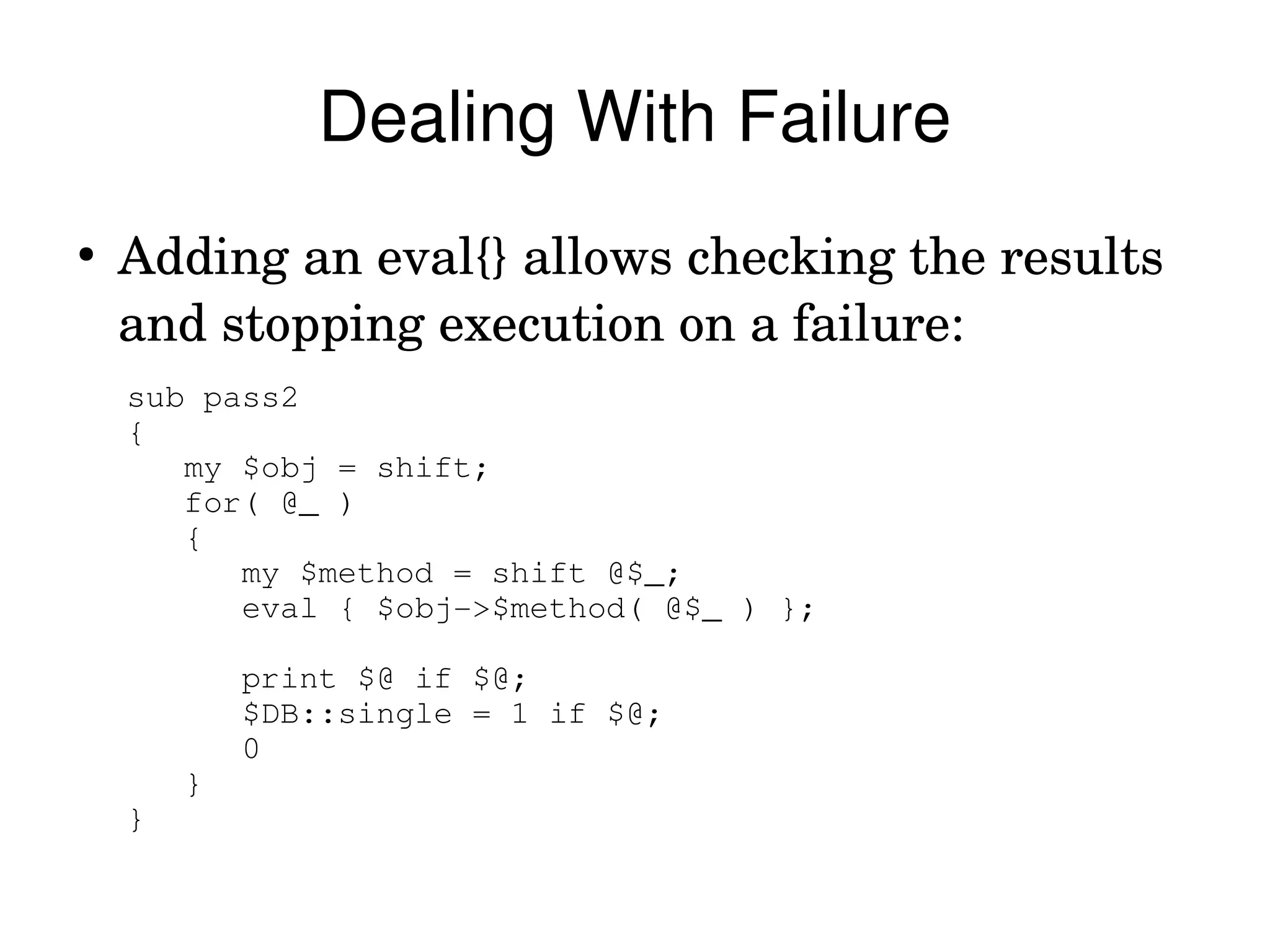 Dealing With Failure
●
    Adding an eval{} allows checking the results 
    and stopping execution on a failure:
    sub pass2
    {
       my $obj = shift;
       for( @_ )
       {
          my $method = shift @$_;
          eval { $obj­>$method( @$_ ) };

            print $@ if $@;
            $DB::single = 1 if $@;
            0
        }
    }
 