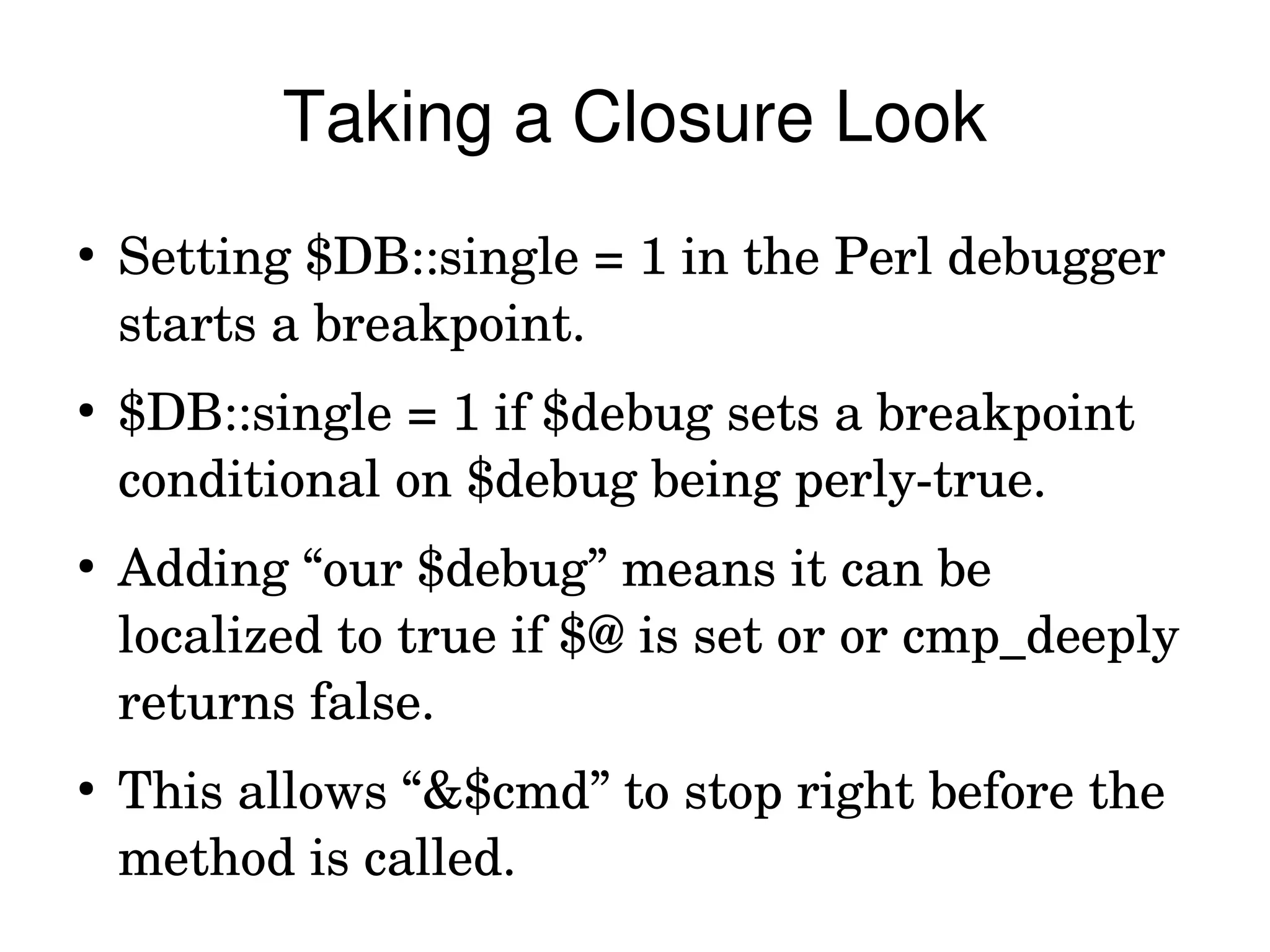 Taking a Closure Look
●
    Setting $DB::single = 1 in the Perl debugger 
    starts a breakpoint.
●
    $DB::single = 1 if $debug sets a breakpoint 
    conditional on $debug being perly­true.
●
    Adding “our $debug” means it can be 
    localized to true if $@ is set or or cmp_deeply 
    returns false.
●
    This allows “&$cmd” to stop right before the 
    method is called.
 