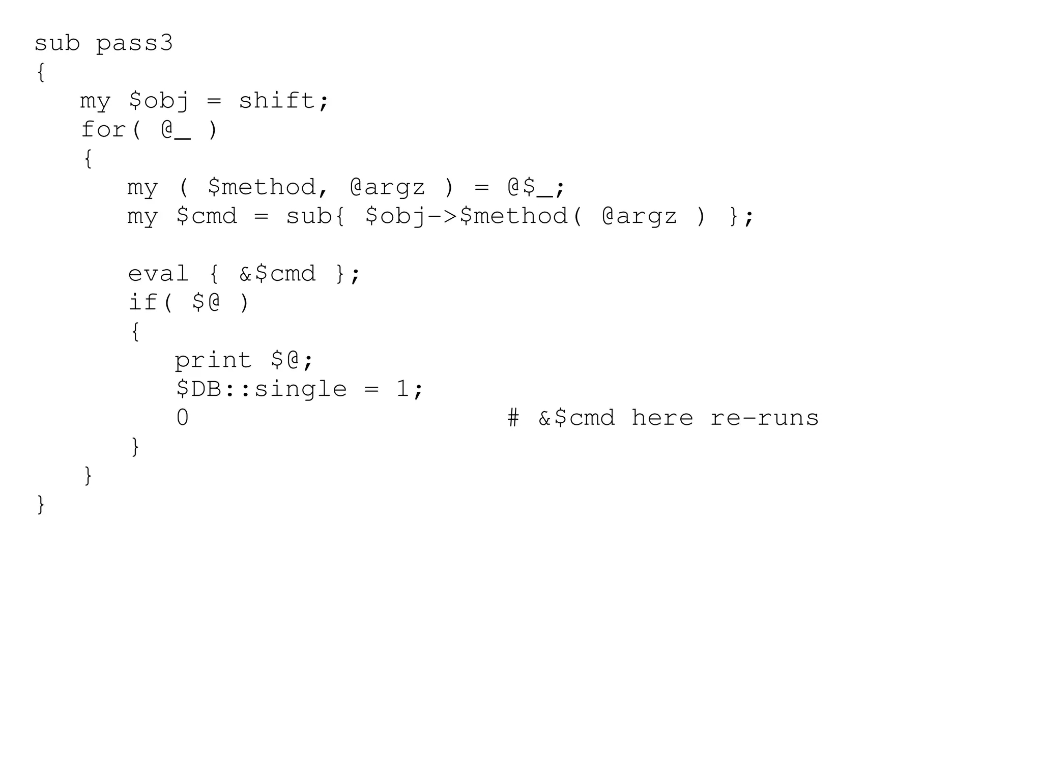 sub pass3
{
   my $obj = shift;
   for( @_ )
   {
      my ( $method, @argz ) = @$_;
      my $cmd = sub{ $obj­>$method( @argz ) };

        eval { &$cmd };
        if( $@ )
        {
           print $@;
           $DB::single = 1;
           0                  # &$cmd here re­runs
        }
    }
}
 